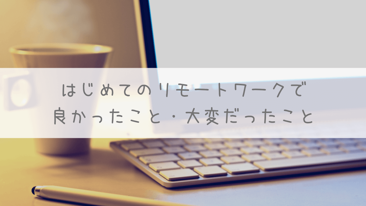 はじめてのリモートワークで良かったこと・大変だったこと